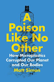 A Poison Like No Other: How Microplastics Corrupted Our Planet and Our Bodies by Matt Simon | An Island Press book